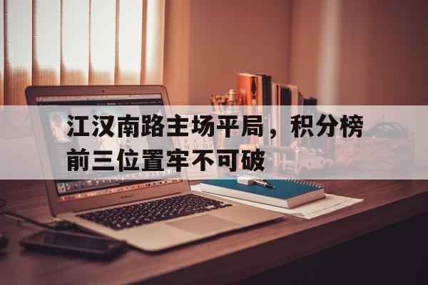 开云体育app-关于江汉南路主场平局，积分榜前三位置牢不可破的信息