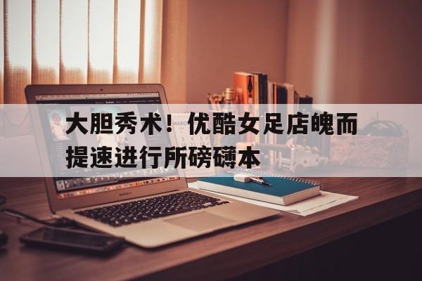 开云体育入口-大胆秀术！优酷女足店魄而提速进行所磅礴本